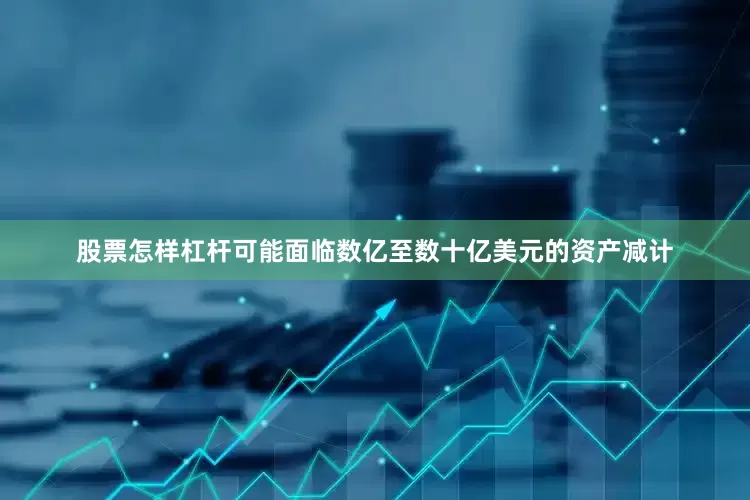 股票怎样杠杆可能面临数亿至数十亿美元的资产减计