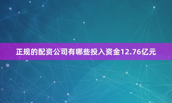 正规的配资公司有哪些投入资金12.76亿元