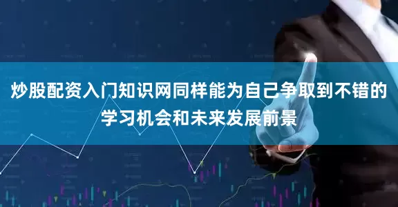 炒股配资入门知识网同样能为自己争取到不错的学习机会和未来发展前景