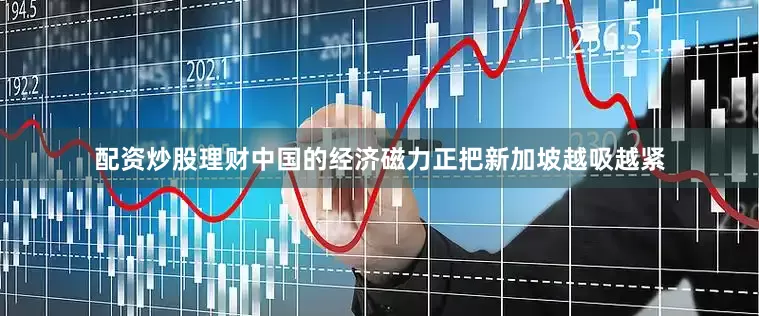 配资炒股理财中国的经济磁力正把新加坡越吸越紧