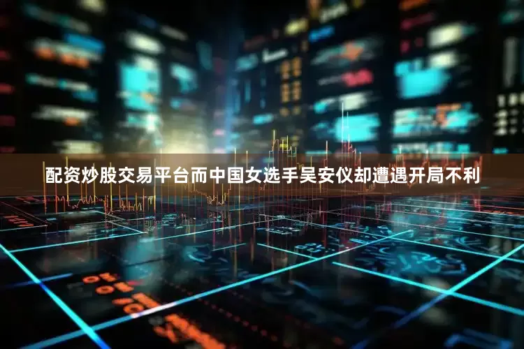 配资炒股交易平台而中国女选手吴安仪却遭遇开局不利