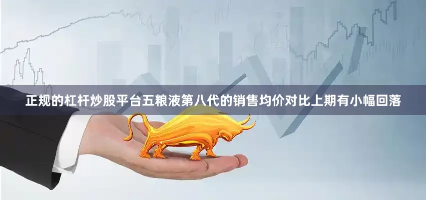 正规的杠杆炒股平台　　五粮液第八代的销售均价对比上期有小幅回落
