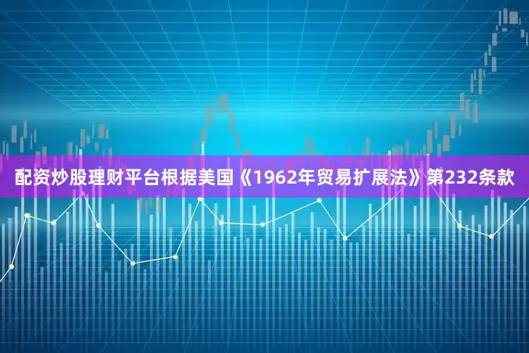 配资炒股理财平台根据美国《1962年贸易扩展法》第232条款