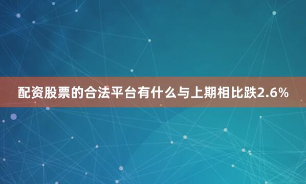 配资股票的合法平台有什么与上期相比跌2.6%