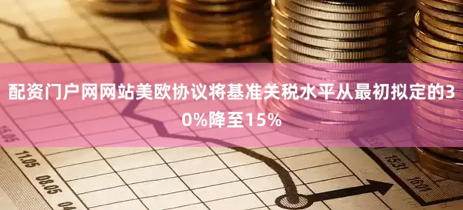配资门户网网站美欧协议将基准关税水平从最初拟定的30%降至15%
