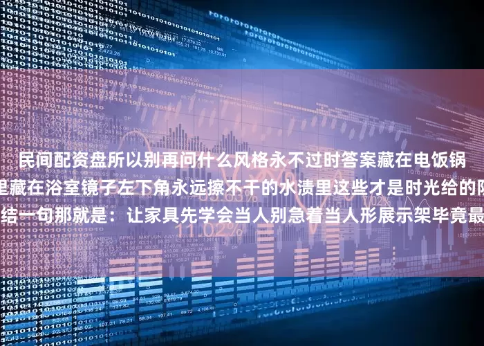 民间配资盘所以别再问什么风格永不过时答案藏在电饭锅边缘那圈洗不掉的米浆印里藏在浴室镜子左下角永远擦不干的水渍里这些才是时光给的防伪标记不是吗？真要总结一句那就是：让家具先学会当人别急着当人形展示架毕竟最好的装修永远是住出来的而不是买齐清单打勾勾的事儿您说呢