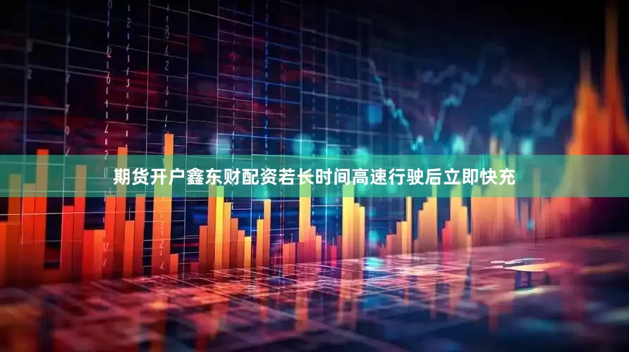 期货开户鑫东财配资若长时间高速行驶后立即快充