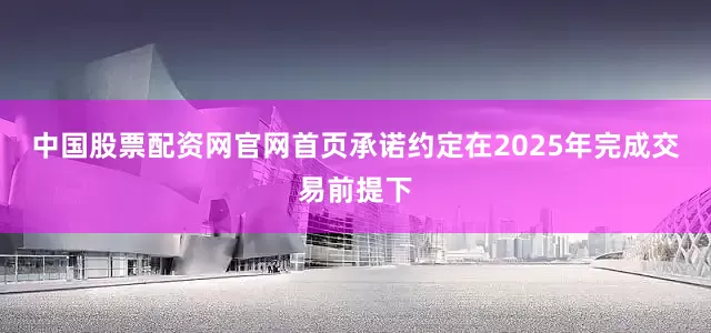 中国股票配资网官网首页承诺约定在2025年完成交易前提下